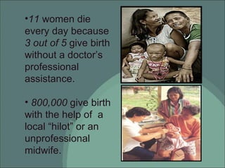 11  women die every day because  3 out of 5  give birth without a doctor’s professional assistance. 800,000  give birth with the help of  a local “hilot” or an unprofessional midwife. 