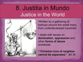 8. Justitia in Mundo Justice in the World Written by a gathering of bishops around the world many from underdeveloped countries deals with issues on  domination ,  oppression  and other  forms of abuse  worldwide “ Christian love of neighbor cannot be separated.”  JM 34 