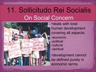 11. Sollicitudo Rei Socialis On Social Concern deals with total human development covering all aspects:  - economic -political -cultural -spiritual development cannot be defined purely in economic terms 