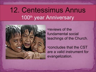 12. Centessimus Annus 100 th  year Anniversary reviews of the fundamental social teachings of the Church. concludes that the CST are a valid instrument for evangelization. 