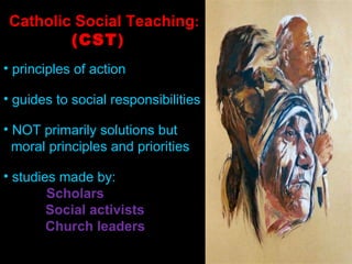 Catholic Social Teaching :  (CST )  principles of action guides to social responsibilities NOT primarily solutions but  moral principles and priorities studies made by:    Scholars Social activists  Church leaders 