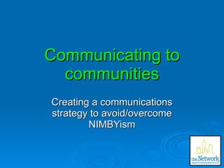 Communicating to communities Creating a communications strategy to avoid/overcome NIMBYism 