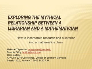 EXPLORING THE MYTHICAL
RELATIONSHIP BETWEEN A
LIBRARIAN AND A MATHEMATICIAN
How to incorporate research and a librarian
into a mathematics class
Melissa D’Agostino, mdagostino@cecil.edu
Brandie Biddy, bbiddy@cecil.edu
Cecil College
AFACCT 2016 Conference, College of Southern Maryland
Session #2.2, January 7, 2016 11:40 A.M.
 