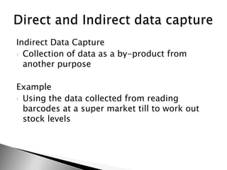 Indirect Data CaptureCollection of data as a by-product from another purposeExampleUsing the data collected from reading barcodes at a super market till to work out stock levelsDirect and Indirect data capture