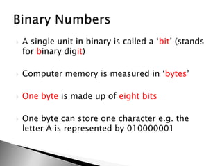 A single unit in binary is called a ‘bit’ (stands for binary digit)Computer memory is measured in ‘bytes’Onebyte is made up of eightbitsOne byte can store one character e.g. the letter A is represented by 010000001Binary Numbers