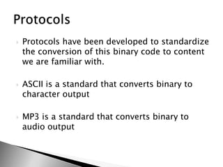 Protocols have been developed to standardize the conversion of this binary code to content we are familiar with.ASCII is a standard that converts binary to character outputMP3 is a standard that converts binary to audio outputProtocols