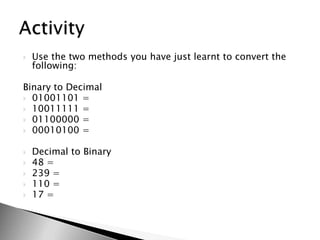 Use the two methods you have just learnt to convert the following:Binary to Decimal01001101 = 10011111 = 01100000 =00010100 =Decimal to Binary48 = 239 = 110 = 17 =Activity