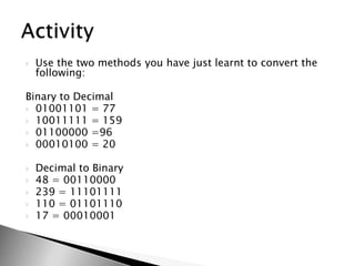 Use the two methods you have just learnt to convert the following:Binary to Decimal01001101 = 7710011111 = 15901100000 =9600010100 = 20Decimal to Binary48 = 00110000239 = 11101111110 = 0110111017 = 00010001Activity