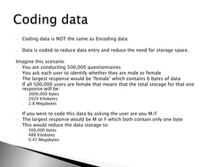 Coding data is NOT the same as Encoding dataData is coded to reduce data entry and reduce the need for storage space.Imagine this scenario:You are conducting 500,000 questionnairesYou ask each user to identify whether they are male or femaleThe largest response would be ‘female’ which contains 6 bytes of dataIf all 500,000 users are female that means that the total storage for that one response will be:3000,000 bytes2929 Kilobytes2.8 MegabytesIf you were to code this data by asking the user are you M/FThe largest response would be M or F which both contain only one byteThis would reduce the data storage to:500,000 bytes488 Kilobytes0.47 MegabytesCoding data