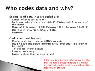 Examples of data that are coded are:Gender often asked as M or FBank sort codes are a number (60-55-63) instead of the name of the branchDates of Birth instead of 18th February 1981 it becomes 18/02/81Destinations at Airports DXB, LHR etc.PostcodesCodes are used because:Can be easier to remember (ISBN’s are not)Usually short and quicker to enter (thus fewer errors are likely to be made)Take up less storage spaceEnsure consistencyEasier to check that the data is validWho codes data and why?If the data is to become information it is likely that the data is decoded before it is output e.g. barcode (coded data) output information – total cost of product