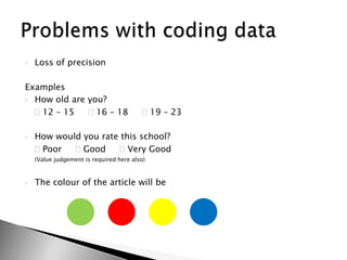 Loss of precisionExamplesHow old are you? 12 – 15      16 – 18      19 – 23How would you rate this school?	 Poor      Good      Very Good	(Value judgement is required here also)The colour of the article will beProblems with coding data