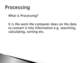 What is Processing?It is the work the computer does on the data to convert it into information e.g. searching, calculating, sorting etc.Processing