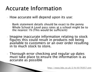 How accurate will depend upon its use:Bank statement details should be exact to the pennyWhole School A Level pass rates at a school might be to the nearest 1% (This would be sufficient)Imagine inaccurate information relating to stock figures this could result in products not being available to customers or an over order resulting in to much stock to store.Thorough error checking and regular up dates must take place to ensure the information is as accurate as possibleAccurate Informationhttp://news.bbc.co.uk/2/hi/8176957.stm
