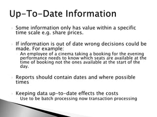 Some information only has value within a specific time scale e.g. share prices.If information is out of date wrong decisions could be made. For example:An employee of a cinema taking a booking for the evening performance needs to know which seats are available at the time of booking not the ones available at the start of the day.Reports should contain dates and where possible timesKeeping data up-to-date effects the costsUse to be batch processing now transaction processingUp-To-Date Information