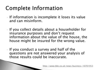 If information is incomplete it loses its value and can misinform. If you collect details about a householder for insurance purposes and don’t request information about the value of the house, the house might be insured for the wrong value.If you conduct a survey and half of the questions are not answered your analysis of those results could be inaccurate.Complete Informationhttp://www.bbc.co.uk/news/business-10701953