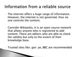 The internet offers a huge range of information. However, the internet is not governed, thus no one controls the content.Consider Wikipedia, it is an open source network that allows anyone who is registered to add content. There are editors who are able to check the validity but only to the extent of their knowledge base.Trusted sites like .gov .ae, BBC are recommendedInformation from a reliable source