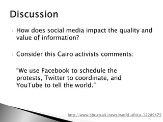 How does social media impact the quality and value of information?Consider this Cairo activists comments:	“We use Facebook to schedule the protests, Twitter to coordinate, and YouTube to tell the world."Discussionhttp://www.bbc.co.uk/news/world-africa-12289475
