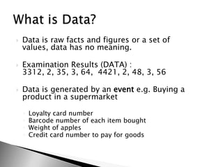 Data is raw facts and figures or a set of values, data has no meaning.Examination Results (DATA) : 3312, 2, 35, 3, 64,  4421, 2, 48, 3, 56Data is generated by an event e.g. Buying a product in a supermarketLoyalty card numberBarcode number of each item boughtWeight of applesCredit card number to pay for goodsWhat is Data?