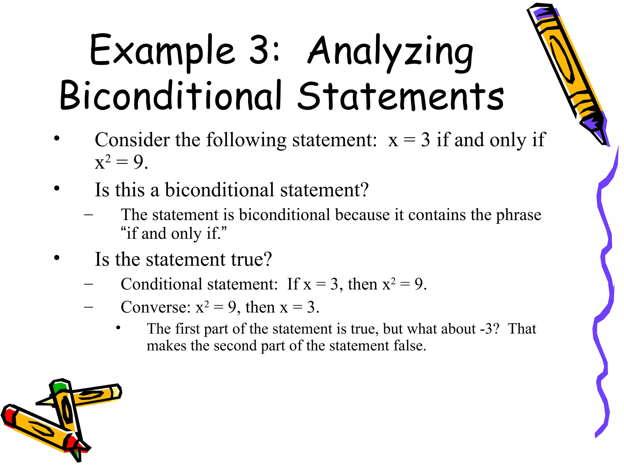 Example 3:  Analyzing Biconditional Statements Consider the following statement:  x = 3 if and only if x 2  = 9. Is this a biconditional statement? The statement is biconditional because it contains the phrase  “ if and only if. ” Is the statement true? Conditional statement:  If x = 3, then x 2  = 9. Converse: x 2  = 9, then x = 3. The first part of the statement is true, but what about -3?  That makes the second part of the statement false. 