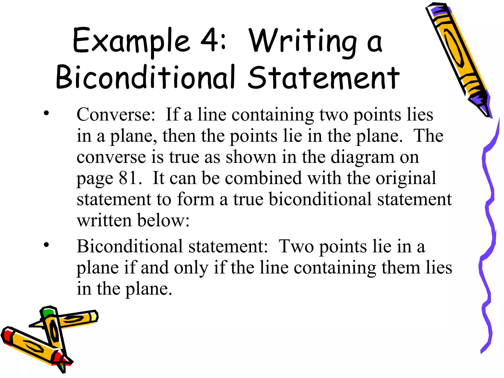 Example 4:  Writing a Biconditional Statement Converse:  If a line containing two points lies in a plane, then the points lie in the plane.  The converse is true as shown in the diagram on page 81.  It can be combined with the original statement to form a true biconditional statement written below: Biconditional statement:  Two points lie in a plane if and only if the line containing them lies in the plane. 