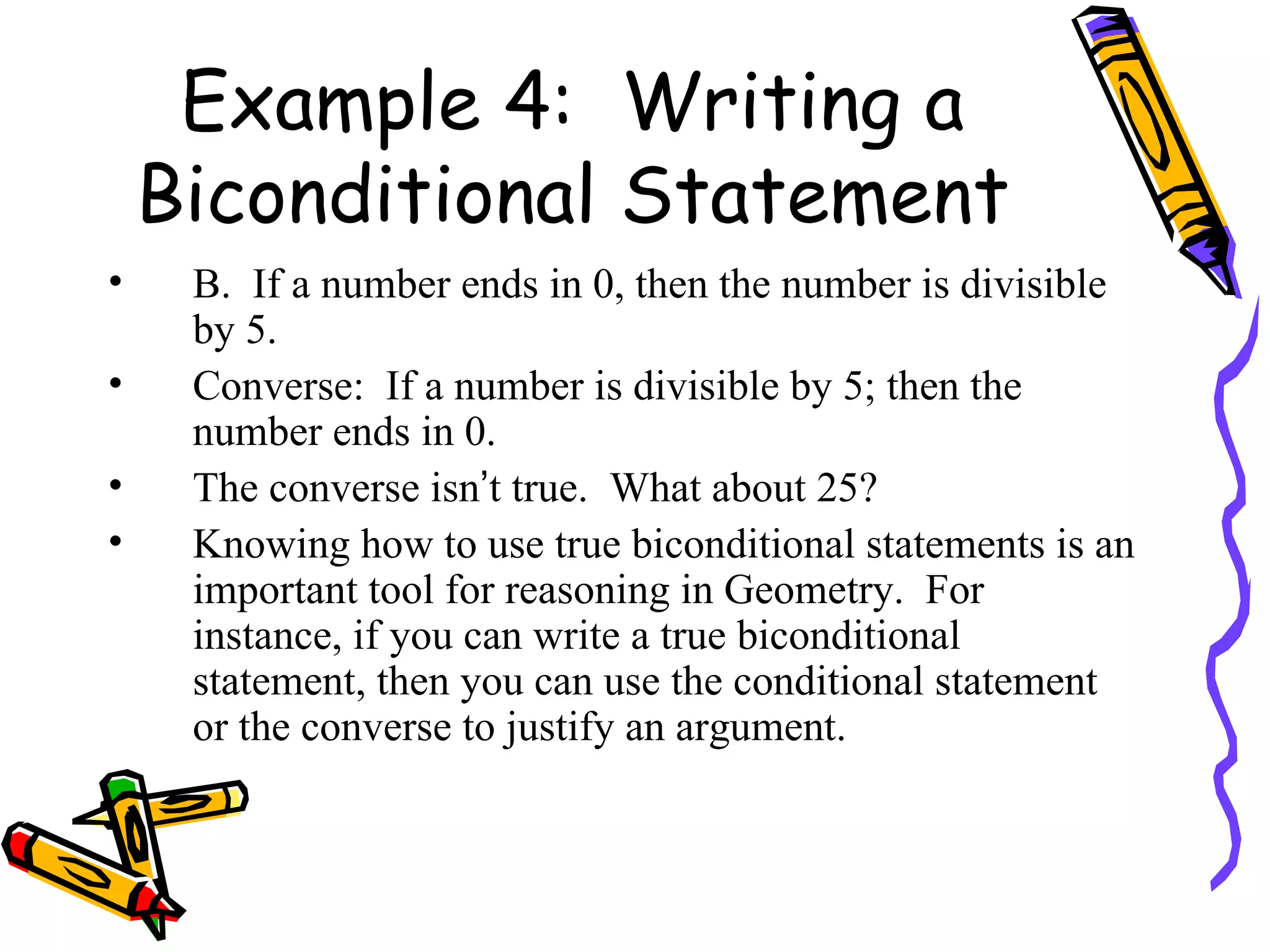 Example 4:  Writing a Biconditional Statement B.  If a number ends in 0, then the number is divisible by 5. Converse:  If a number is divisible by 5; then the number ends in 0. The converse isn ’ t true.  What about 25?  Knowing how to use true biconditional statements is an important tool for reasoning in Geometry.  For instance, if you can write a true biconditional statement, then you can use the conditional statement or the converse to justify an argument. 