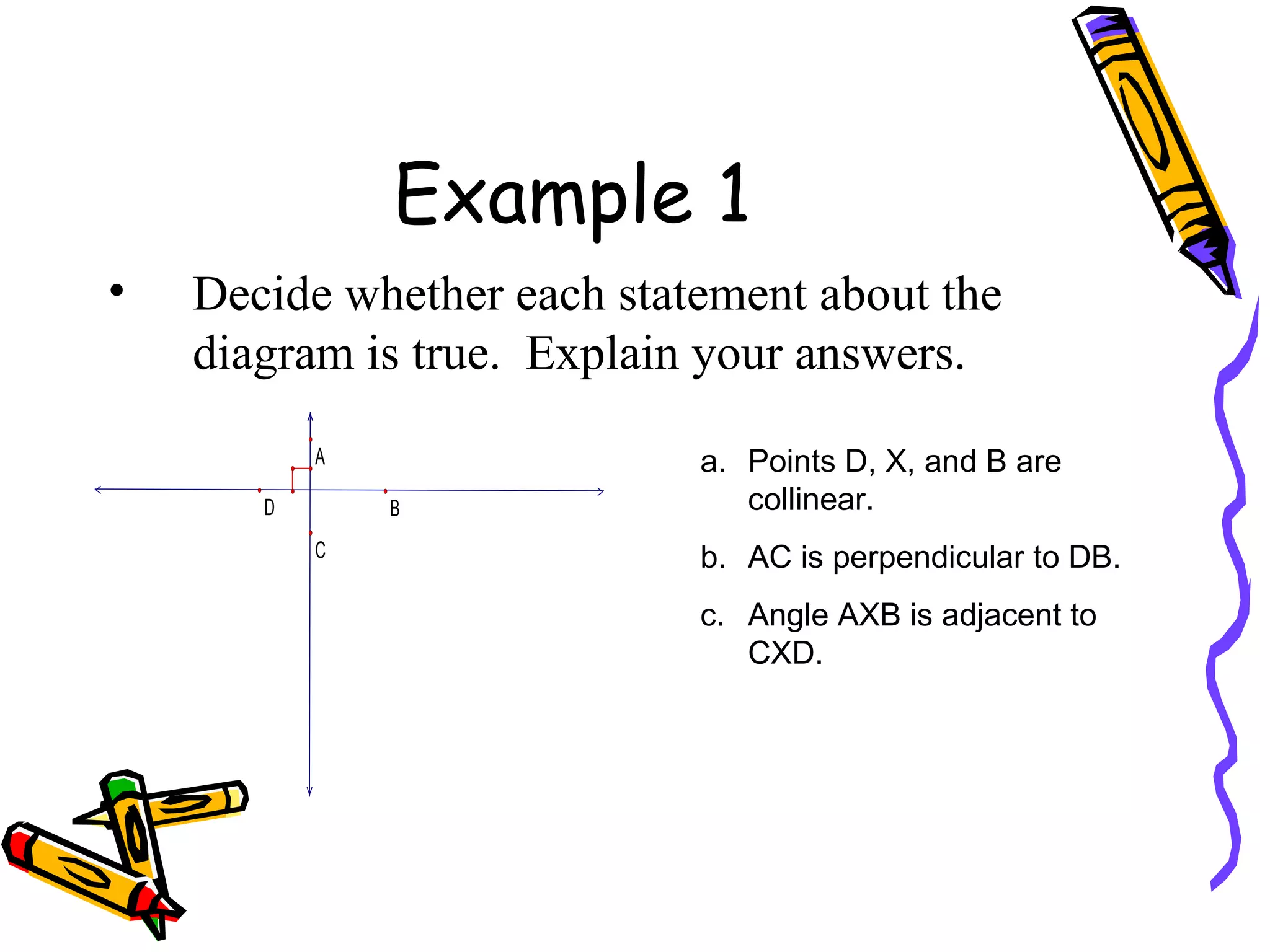 Example 1 Decide whether each statement about the diagram is true.  Explain your answers. Points D, X, and B are collinear. AC is perpendicular to DB. Angle AXB is adjacent to CXD. 