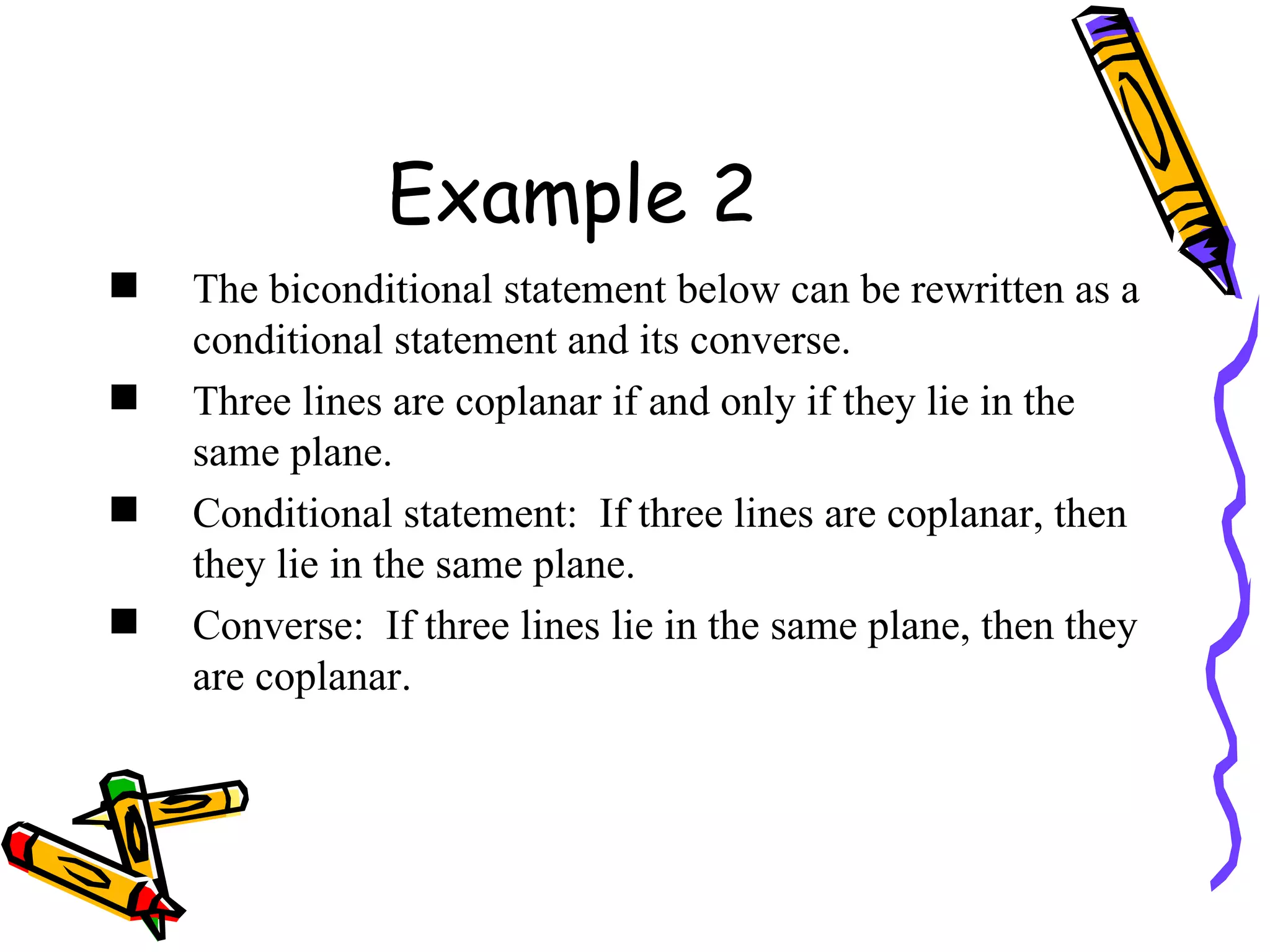Example 2 The biconditional statement below can be rewritten as a conditional statement and its converse. Three lines are coplanar if and only if they lie in the same plane. Conditional statement:  If three lines are coplanar, then they lie in the same plane. Converse:  If three lines lie in the same plane, then they are coplanar. 