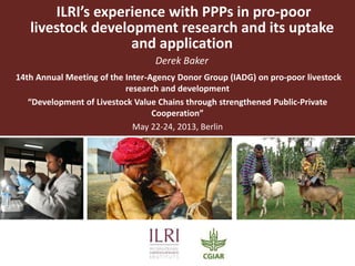 ILRI’s experience with PPPs in pro-poor
livestock development research and its uptake
and application
Derek Baker
14th Annual Meeting of the Inter-Agency Donor Group (IADG) on pro-poor livestock
research and development
“Development of Livestock Value Chains through strengthened Public-Private
Cooperation”
May 22-24, 2013, Berlin
 