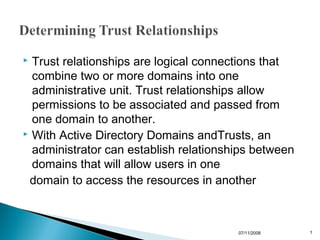  Trust relationships are logical connections that
  combine two or more domains into one
  administrative unit. Trust relationships allow
  permissions to be associated and passed from
  one domain to another.
 With Active Directory Domains andTrusts, an

  administrator can establish relationships between
  domains that will allow users in one
 domain to access the resources in another



                                        07/11/2008    1
 