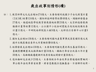 7
歲出政事別情形(續)
註： 1.教育科學文化支出增加274億元，主要係增列我國少子女化對策計畫
(2至5歲)經費124億元、國防科技研發等經費48億元、增撥科發基金
27億元、偏遠地區學校教育發展措施經費23億元、太空科技發展與
服務計畫等經費12億元、公立國中小校舍耐震能力及設施設備改善
計畫11億元、中研院南部院區工程9億元、北部流行音樂中心計畫9
億元。
2.國防支出增加136億元，主要係增列國內產製軍事武器裝備91億元及
提升主戰裝備妥善率之作業維持費64億元。
3.經濟發展支出增加130億元，主要係增列撥充農村再生基金35億元、
臺鐵整體購置及汰換車輛計畫34億元、鐡路行車安全改善六年計畫
30億元、高雄機廠遷建潮州及原有廠址開發計畫26億元。
4.退休撫卹支出減少23億元，主要係配合年金改革法案通過核實編列，
軍公教年金改革節省經費，將會悉數挹注退撫基金，不會挪作他用。
 