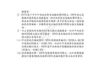 撫基金。
２、107年度下半年中央政府節省退撫經費50億元，109年度已悉
數編列預算挹注退撫基金。地方政府節省退撫經費91億元，
將由各市縣政府循預算程序辦理，其中61億元係由一般性補
助款設算補助。另輔導會依法編列預算100億元挹注退撫基
金。
３、以上各級政府共編列241億元挹注退撫基金，加計中央政府
編列200億元挹注勞保基金，109年度各級政府合共編列441
億元挹注各項年金。
(八)中央對地方補助情形：109年度總預算編列1,762億元，較108
年度增加94億元，約增5.6％。如加計中央統籌分配稅款預
估增加數51億元，109年度中央對地方整體協助財源共增加
145億元，約增2.8％。
(九)長照服務經費：109年度總預算編列19億元，加計前瞻基礎
建設計畫第2期特別預算109年度編列數27億元及非營業特
行
政
院
行
政
院
第
3664次
院
會
會
議
C5C292EF5A804D61
 