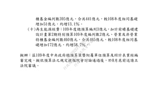 種基金編列數395億元，合共441億元，較108年度相同基礎
增加51億元，約增13.1％。
(十)再生能源經費：109年度總預算編列3億元，加計前瞻基礎建
設計畫第2期特別預算109年度編列數2億元、營業及非營業
特種基金編列數460億元，合共465億元，較108年度相同基
礎增加172億元，約增58.7％。
擬辦：茲109年度中央政府總預算案暨附屬單位預算及綜計表業經編
審完竣，擬依預算法之規定提報院會討論通過後，於8月底前送請立
法院審議。
行
政
院
行
政
院
第
3664次
院
會
會
議
C5C292EF5A804D61
 