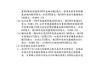 畫第2期特別預算109年度編列數2億元、營業及非營業特種
基金編列數33億元，合共506億元，較108年度相同基礎增加
146億元，約增41.1％。
(五)文化經費：109年度總預算編列291億元，較108年度增加4
億元，約增1.3％，加計前瞻基礎建設計畫第2期特別預算109
年度編列數119億元及非營業特種基金編列數84億元，合共
494億元，較108年度相同基礎增加20億元，約增4.1％。
(六)國防經費：國防部主管109年度歲出編列3,580億元，較108
年度增加175億元，約增5.2％。如連同非營業特種基金編列
數533億元，合共4,113億元，較108年度相同基礎增加314
億元，約增8.3％；占108年5月預測108年GDP之2.3％。
(七)政府挹注各項年金情形：
１、依107年7月1日施行相關軍公教年金改革法律規定，各級政
府每年節省退撫經費應自109年度起編列預算挹注退撫基
金。另軍職人員部分依法分10年編列預算1,000億元挹注退
行
政
院
行
政
院
第
3664次
院
會
會
議
C5C292EF5A804D61
 