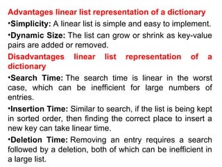 Advantages linear list representation of a dictionary
•Simplicity: A linear list is simple and easy to implement.
•Dynamic Size: The list can grow or shrink as key-value
pairs are added or removed.
Disadvantages linear list representation of a
dictionary
•Search Time: The search time is linear in the worst
case, which can be inefficient for large numbers of
entries.
•Insertion Time: Similar to search, if the list is being kept
in sorted order, then finding the correct place to insert a
new key can take linear time.
•Deletion Time: Removing an entry requires a search
followed by a deletion, both of which can be inefficient in
a large list.
 