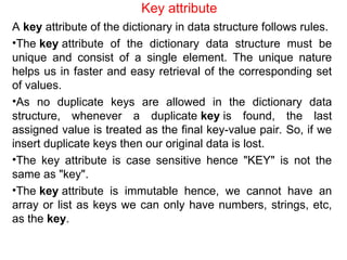 Key attribute
A key attribute of the dictionary in data structure follows rules.
•The key attribute of the dictionary data structure must be
unique and consist of a single element. The unique nature
helps us in faster and easy retrieval of the corresponding set
of values.
•As no duplicate keys are allowed in the dictionary data
structure, whenever a duplicate key is found, the last
assigned value is treated as the final key-value pair. So, if we
insert duplicate keys then our original data is lost.
•The key attribute is case sensitive hence "KEY" is not the
same as "key".
•The key attribute is immutable hence, we cannot have an
array or list as keys we can only have numbers, strings, etc,
as the key.
 