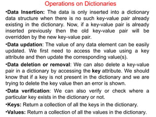 Operations on Dictionaries
•Data Insertion: The data is only inserted into a dictionary
data structure when there is no such key-value pair already
existing in the dictionary. Now, if a key-value pair is already
inserted previously then the old key-value pair will be
overridden by the new key-value pair.
•Data updation: The value of any data element can be easily
updated. We first need to access the value using a key
attribute and then update the corresponding value(s).
•Data deletion or removal: We can also delete a key-value
pair in a dictionary by accessing the key attribute. We should
know that if a key is not present in the dictionary and we are
trying to delete the key value then an error is shown.
•Data verification: We can also verify or check where a
particular key exists in the dictionary or not.
•Keys: Return a collection of all the keys in the dictionary.
•Values: Return a collection of all the values in the dictionary.
 