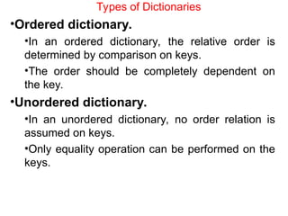 Types of Dictionaries
•Ordered dictionary.
•In an ordered dictionary, the relative order is
determined by comparison on keys.
•The order should be completely dependent on
the key.
•Unordered dictionary.
•In an unordered dictionary, no order relation is
assumed on keys.
•Only equality operation can be performed on the
keys.
 