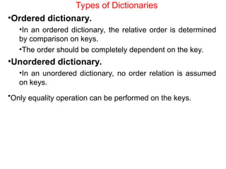 Types of Dictionaries
•Ordered dictionary.
•In an ordered dictionary, the relative order is determined
by comparison on keys.
•The order should be completely dependent on the key.
•Unordered dictionary.
•In an unordered dictionary, no order relation is assumed
on keys.
•Only equality operation can be performed on the keys.
 