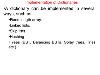 Implementation of Dictionaries
•A dictionary can be implemented in several
ways, such as
•Fixed length array.
•Linked lists.
•Skip lists
•Hashing
•Trees (BST, Balancing BSTs, Splay trees, Tries
etc.)
 