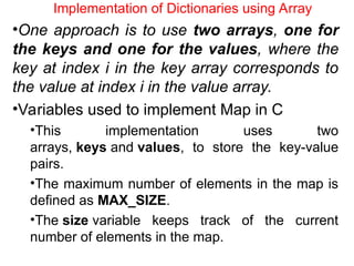 Implementation of Dictionaries using Array
•One approach is to use two arrays, one for
the keys and one for the values, where the
key at index i in the key array corresponds to
the value at index i in the value array.
•Variables used to implement Map in C
•This implementation uses two
arrays, keys and values, to store the key-value
pairs.
•The maximum number of elements in the map is
defined as MAX_SIZE.
•The size variable keeps track of the current
number of elements in the map.
 