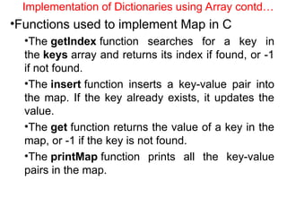 Implementation of Dictionaries using Array contd…
•Functions used to implement Map in C
•The getIndex function searches for a key in
the keys array and returns its index if found, or -1
if not found.
•The insert function inserts a key-value pair into
the map. If the key already exists, it updates the
value.
•The get function returns the value of a key in the
map, or -1 if the key is not found.
•The printMap function prints all the key-value
pairs in the map.
 