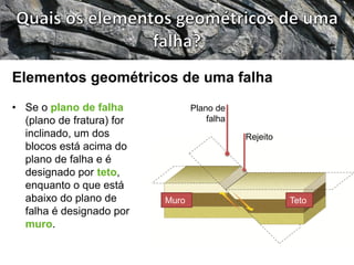 • Se o plano de falha
(plano de fratura) for
inclinado, um dos
blocos está acima do
plano de falha e é
designado por teto,
enquanto o que está
abaixo do plano de
falha é designado por
muro.
Elementos geométricos de uma falha
Rejeito
Plano de
falha
Muro Teto
 