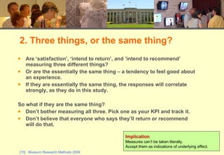 Are ‘satisfaction’, ‘intend to return’, and ‘intend to recommend’ measuring three different things?  Or are the essentially the same thing – a tendency to feel good about an experience.  If they are essentially the same thing, the responses will correlate strongly, as they do in this study.  So what if they are the same thing? Don’t bother measuring all three. Pick one as your KPI and track it.  Don’t believe that everyone who says they’ll return or recommend will do that. 2. Three things, or the same thing? Implication Measures can’t be taken literally.  Accept them as indications of underlying effect. 