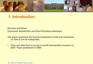 Harrison and Shaw Consumer Satisfaction and Post-Purchase Intentions .  The paper examines the 5-point satisfaction scale and comments on how it can be interpreted. They use data from a survey in small metropolitan museum in 2001. Paper published in 2004. 1. Introduction 