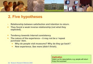 Relationship between satisfaction and intention to return. They found a weak inverse relationship (not what they expected). Tendency towards internal consistency The nature of the experience – it may not be a ‘repeat purchase’ item.  Why do people visit museums? Why do they go back? New experience. See more (didn’t finish). 2. Five hypotheses Implication Watch out for assumptions, e.g. people will return Enjoy the surprises! 
