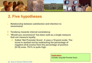 Relationship between satisfaction and intention to recommend. Tendency towards internal consistency ‘Would you recommend’ has been sold as a single measure that can measure loyalty.  Called ‘Net Promoter Score’, it uses a 10-point scale. The score is worked out by subtracting the percentage of negative (0-6) scores from the percentage of positive (9-10) ones. 75+% is quite high. 2. Five hypotheses Implication Consider using Net Promoter Score 