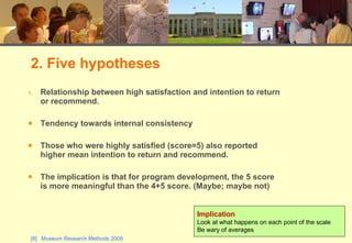 Relationship between high satisfaction and intention to return or recommend. Tendency towards internal consistency Those who were highly satisfied (score=5) also reported higher mean intention to return and recommend. The implication is that for program development, the 5 score is more meaningful than the 4+5 score. (Maybe; maybe not) 2. Five hypotheses Implication Look at what happens on each point of the scale Be wary of averages 