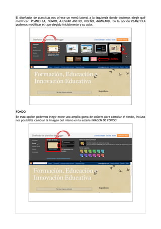 El diseñador de plantillas nos ofrece un menú lateral a la izquierda donde podemos elegir qué
modificar: PLANTILLA, FONDO, AJUSTAR ANCHO, DISEÑO, AVANZADO. En la opción PLANTILLA
podemos modificar el tipo elegido inicialmente y su color.




FONDO
En esta opción podemos elegir entre una amplia gama de colores para cambiar el fondo, incluso
nos posibilita cambiar la imagen del mismo en la estaña IMAGEN DE FONDO.
 