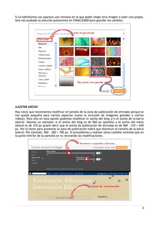 Si la habilitamos nos aparece una ventana en la que poder elegir otra imagen o subir una propia.
Una vez acabada la elección pulsaremos en FINALIZADO para guardar los cambios.




AJUSTAR ANCHO
Hay veces que necesitamos modificar el tamaño de la zona de publicación de entradas porque se
nos queda pequeña para ciertos aspectos (como la inclusión de imágenes grandes o ciertos
videos). Para ello en esta opción podemos modificar el ancho del blog y/o el ancho de la barra
lateral. Veamos un ejemplo: si el ancho del blog es de 960 px (píxeles) y el ancho del menú
lateral es de 310 px quiere decir que el ancho de publicación de entradas es de 960 – 310 = 650
px. Por lo tanto para aumentar la zona de publicación habrá que disminuir el tamaño de la barra
lateral. Por ejemplo, 960 – 260 = 700 px. Si procedemos a realizar estos cambios veremos que en
la parte inferior de la pantalla se va recreando las modificaciones.




                                                                                              4
 