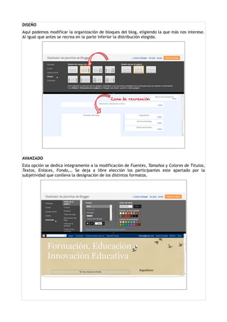 DISEÑO
Aquí podemos modificar la organización de bloques del blog, eligiendo la que más nos interese.
Al igual que antes se recrea en la parte inferior la distribución elegida.




AVANZADO
Esta opción se dedica íntegramente a la modificación de Fuentes, Tamaños y Colores de Títulos,
Textos, Enlaces, Fondo,… Se deja a libre elección los participantes este apartado por la
subjetividad que conlleva la designación de los distintos formatos.
 